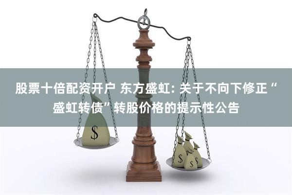 股票十倍配资开户 东方盛虹: 关于不向下修正“盛虹转债”转股价格的提示性公告