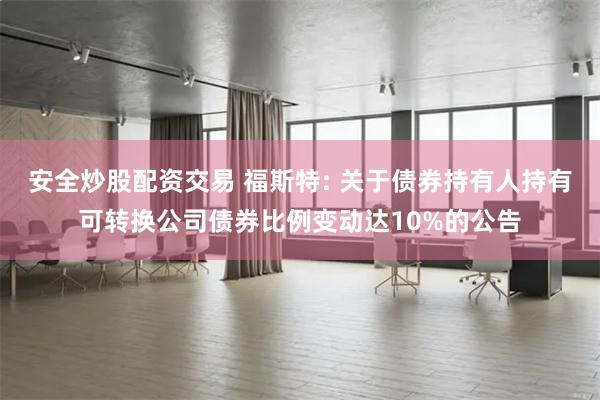 安全炒股配资交易 福斯特: 关于债券持有人持有可转换公司债券比例变动达10%的公告