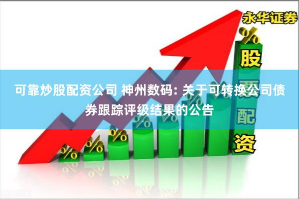 可靠炒股配资公司 神州数码: 关于可转换公司债券跟踪评级结果的公告