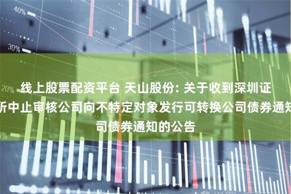线上股票配资平台 天山股份: 关于收到深圳证券交易所中止审核公司向不特定对象发行可转换公司债券通知的公告