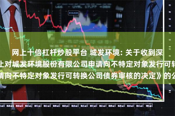 网上十倍杠杆炒股平台 城发环境: 关于收到深圳证券交易所《关于终止对城发环境股份有限公司申请向不特定对象发行可转换公司债券审核的决定》的公告