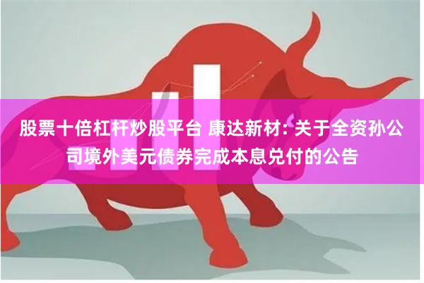 股票十倍杠杆炒股平台 康达新材: 关于全资孙公司境外美元债券完成本息兑付的公告