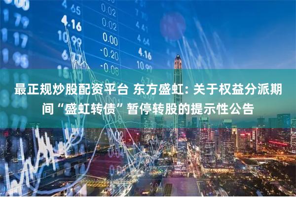 最正规炒股配资平台 东方盛虹: 关于权益分派期间“盛虹转债”暂停转股的提示性公告