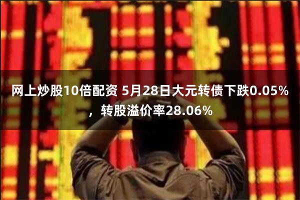 网上炒股10倍配资 5月28日大元转债下跌0.05%，转股溢价率28.06%