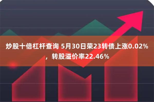 炒股十倍杠杆查询 5月30日荣23转债上涨0.02%，转股溢价率22.46%