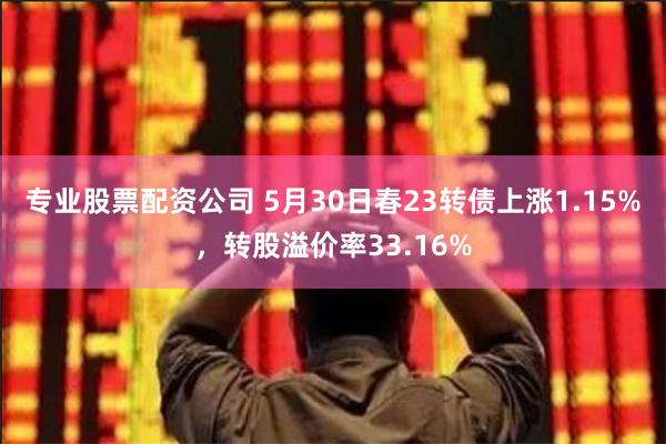 专业股票配资公司 5月30日春23转债上涨1.15%，转股溢价率33.16%