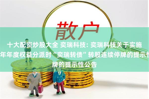十大配资炒股大全 奕瑞科技: 奕瑞科技关于实施2023年年度权益分派时“奕瑞转债”转股连续停牌的提示性公告