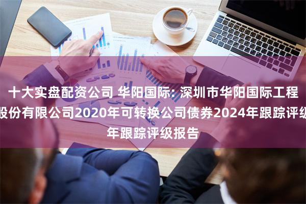 十大实盘配资公司 华阳国际: 深圳市华阳国际工程设计股份有限公司2020年可转换公司债券2024年跟踪评级报告