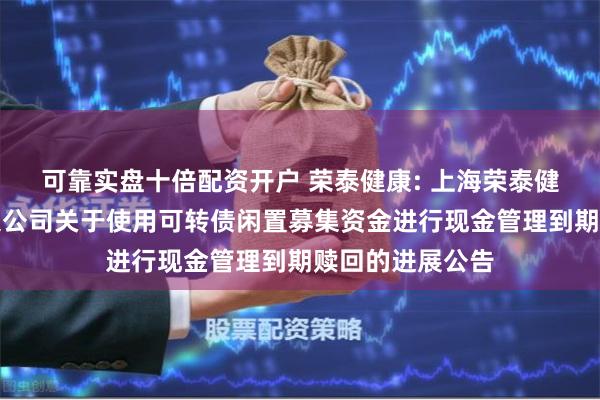 可靠实盘十倍配资开户 荣泰健康: 上海荣泰健康科技股份有限公司关于使用可转债闲置募集资金进行现金管理到期赎回的进展公告