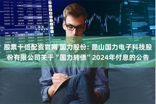 股票十倍配资官网 国力股份: 昆山国力电子科技股份有限公司关于“国力转债”2024年付息的公告
