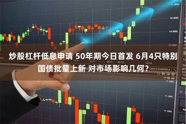 炒股杠杆低息申请 50年期今日首发 6月4只特别国债批量上新 对市场影响几何？