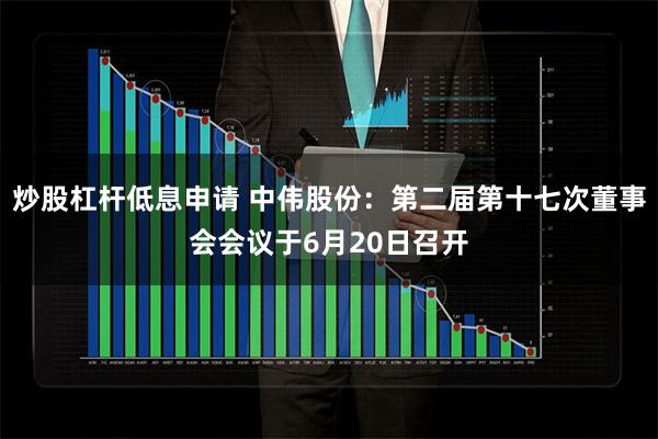 炒股杠杆低息申请 中伟股份：第二届第十七次董事会会议于6月20日召开