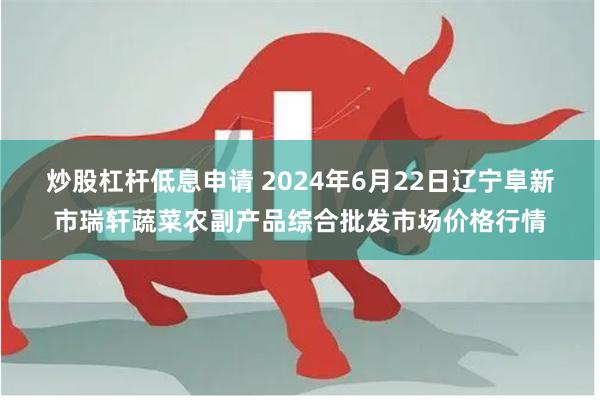 炒股杠杆低息申请 2024年6月22日辽宁阜新市瑞轩蔬菜农副产品综合批发市场价格行情