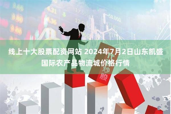 线上十大股票配资网站 2024年7月2日山东凯盛国际农产品物流城价格行情