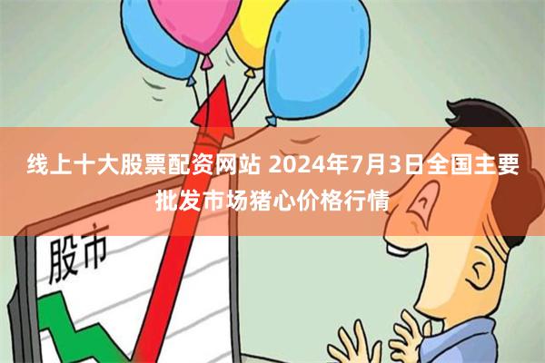 线上十大股票配资网站 2024年7月3日全国主要批发市场猪心价格行情