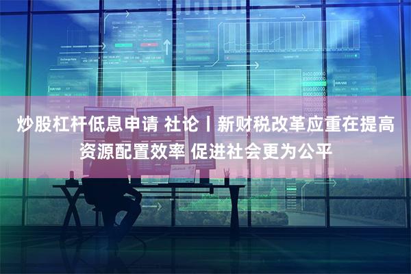 炒股杠杆低息申请 社论丨新财税改革应重在提高资源配置效率 促进社会更为公平