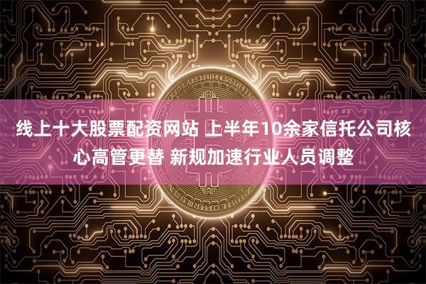 线上十大股票配资网站 上半年10余家信托公司核心高管更替 新规加速行业人员调整