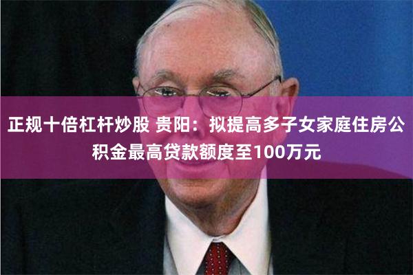 正规十倍杠杆炒股 贵阳：拟提高多子女家庭住房公积金最高贷款额度至100万元