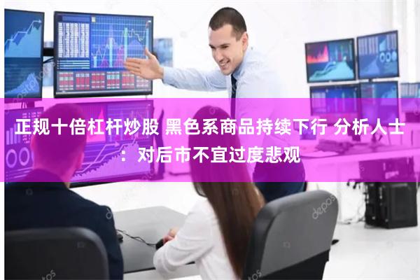 正规十倍杠杆炒股 黑色系商品持续下行 分析人士：对后市不宜过度悲观