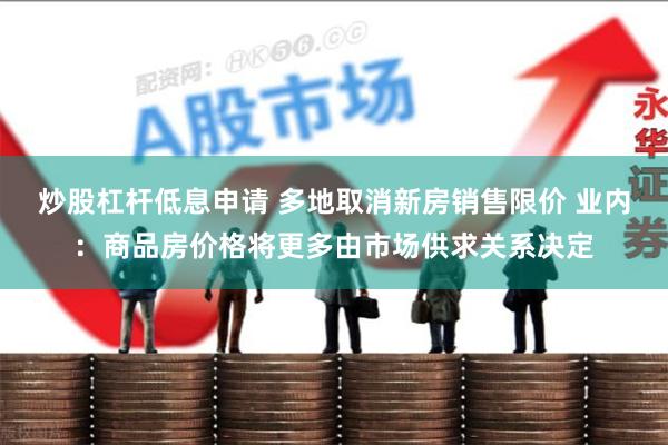 炒股杠杆低息申请 多地取消新房销售限价 业内：商品房价格将更多由市场供求关系决定