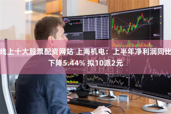 线上十大股票配资网站 上海机电：上半年净利润同比下降5.44% 拟10派2元