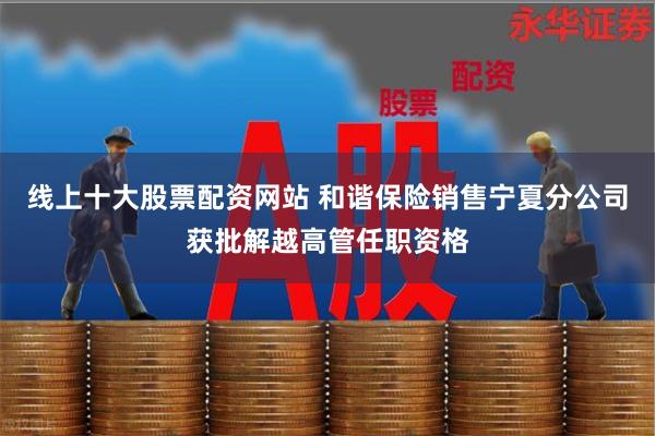 线上十大股票配资网站 和谐保险销售宁夏分公司获批解越高管任职资格