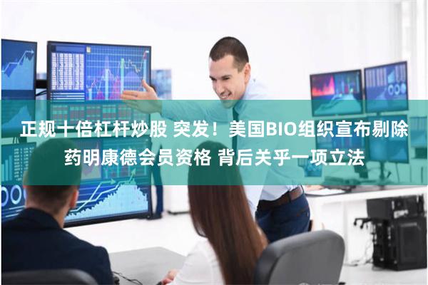 正规十倍杠杆炒股 突发！美国BIO组织宣布剔除药明康德会员资格 背后关乎一项立法