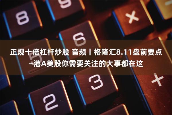 正规十倍杠杆炒股 音频丨格隆汇8.11盘前要点—港A美股你需要关注的大事都在这