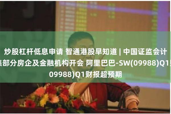 炒股杠杆低息申请 智通港股早知道 | 中国证监会计划周五召集部分房企及金融机构开会 阿里巴巴-SW(09988)Q1财报超预期