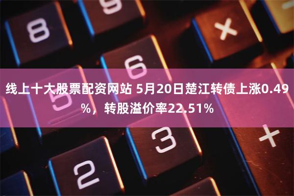线上十大股票配资网站 5月20日楚江转债上涨0.49%，转股溢价率22.51%