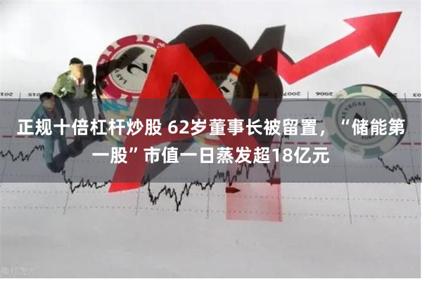 正规十倍杠杆炒股 62岁董事长被留置，“储能第一股”市值一日蒸发超18亿元