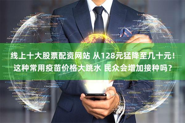 线上十大股票配资网站 从128元猛降至几十元！这种常用疫苗价格大跳水 民众会增加接种吗？
