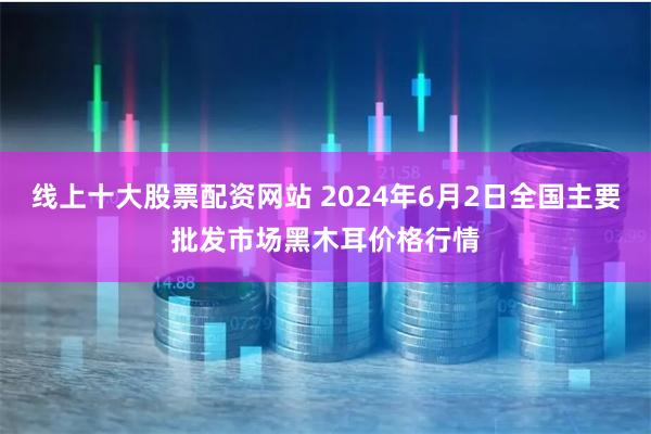 线上十大股票配资网站 2024年6月2日全国主要批发市场黑木耳价格行情