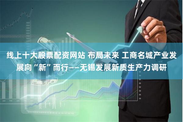 线上十大股票配资网站 布局未来 工商名城产业发展向“新”而行——无锡发展新质生产力调研