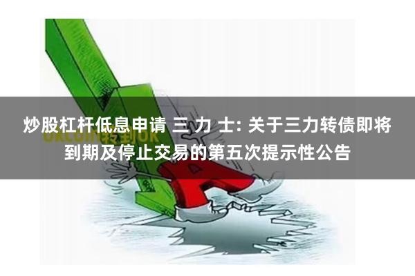 炒股杠杆低息申请 三 力 士: 关于三力转债即将到期及停止交易的第五次提示性公告