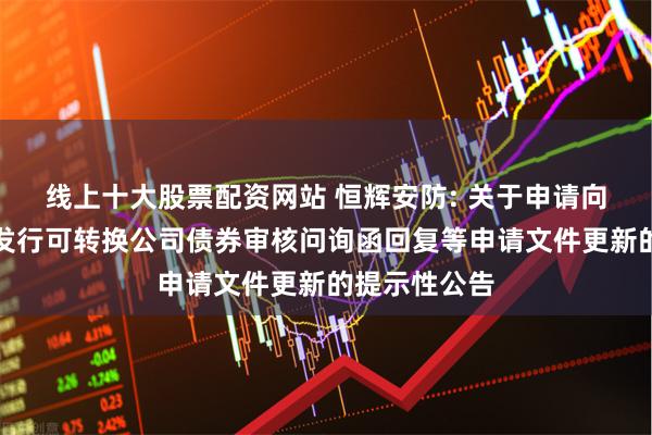 线上十大股票配资网站 恒辉安防: 关于申请向不特定对象发行可转换公司债券审核问询函回复等申请文件更新的提示性公告