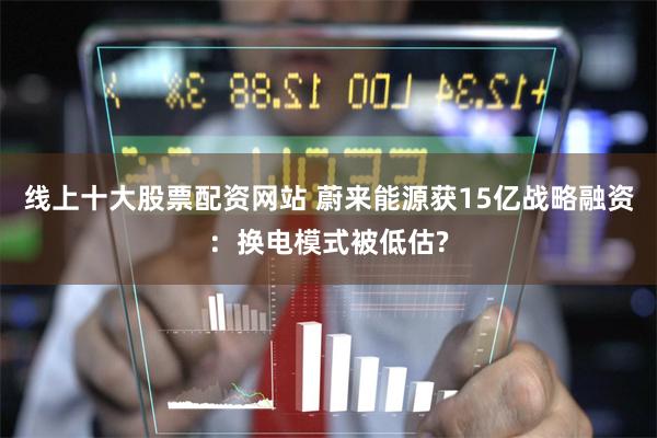线上十大股票配资网站 蔚来能源获15亿战略融资：换电模式被低估?
