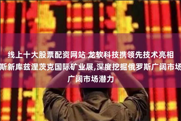 线上十大股票配资网站 龙软科技携领先技术亮相俄罗斯新库兹涅茨克国际矿业展,深度挖掘俄罗斯广阔市场潜力