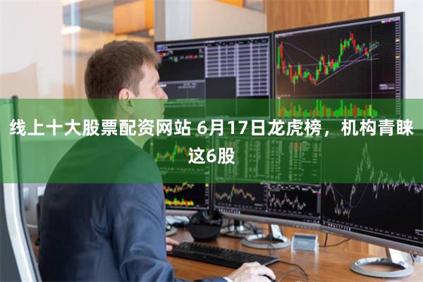 线上十大股票配资网站 6月17日龙虎榜，机构青睐这6股