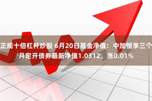 正规十倍杠杆炒股 6月20日基金净值：中加恒享三个月定开债券最新净值1.0312，涨0.01%