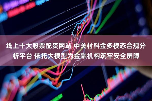 线上十大股票配资网站 中关村科金多模态合规分析平台 依托大模型为金融机构筑牢安全屏障
