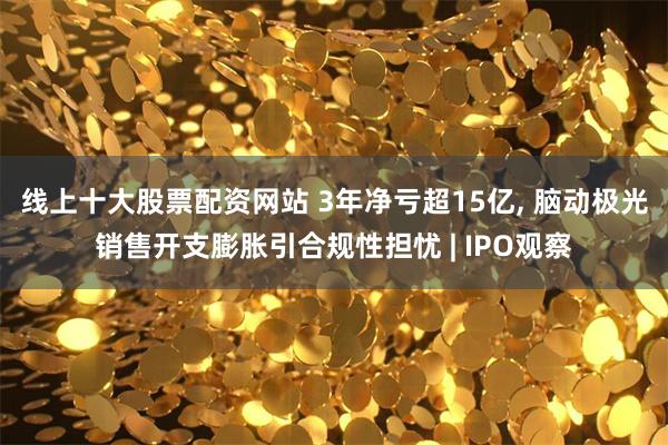 线上十大股票配资网站 3年净亏超15亿, 脑动极光销售开支膨胀引合规性担忧 | IPO观察