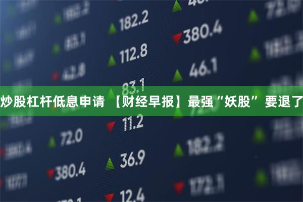 炒股杠杆低息申请 【财经早报】最强“妖股” 要退了
