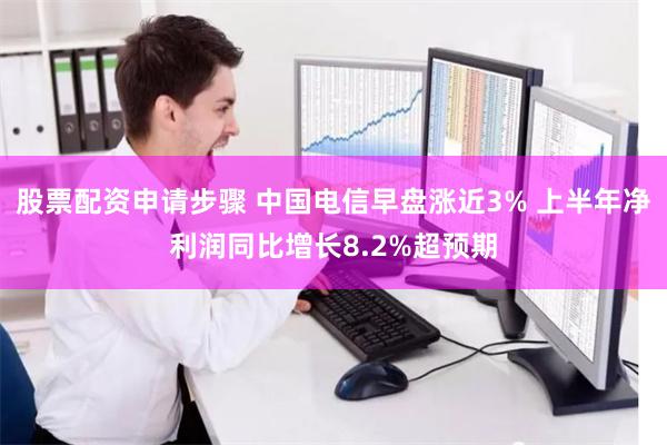 股票配资申请步骤 中国电信早盘涨近3% 上半年净利润同比增长8.2%超预期