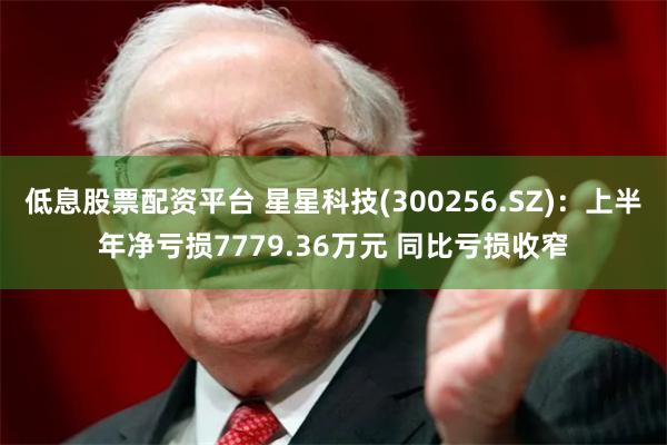 低息股票配资平台 星星科技(300256.SZ)：上半年净亏损7779.36万元 同比亏损收窄