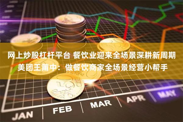 网上炒股杠杆平台 餐饮业迎来全场景深耕新周期 美团王莆中：做餐饮商家全场景经营小帮手