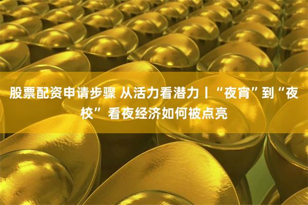 股票配资申请步骤 从活力看潜力丨“夜宵”到“夜校” 看夜经济如何被点亮