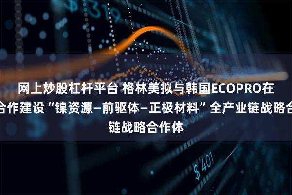 网上炒股杠杆平台 格林美拟与韩国ECOPRO在印尼合作建设“镍资源—前驱体—正极材料”全产业链战略合作体