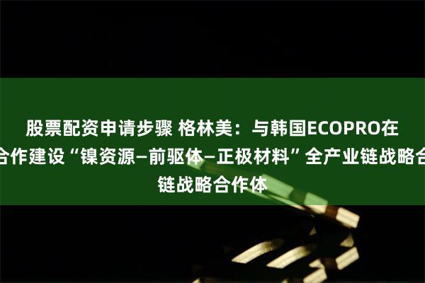 股票配资申请步骤 格林美：与韩国ECOPRO在印尼合作建设“镍资源—前驱体—正极材料”全产业链战略合作体