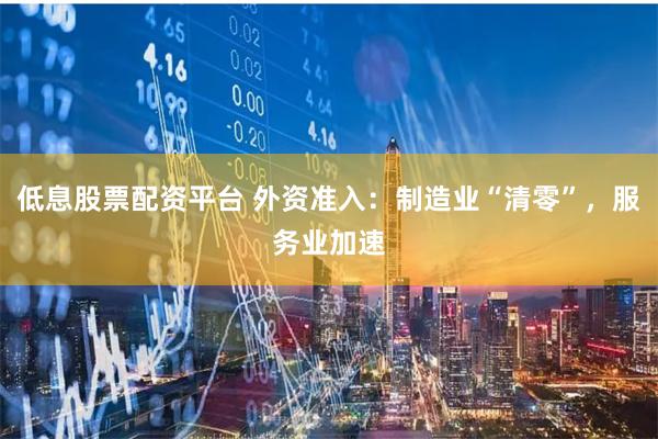 低息股票配资平台 外资准入：制造业“清零”，服务业加速